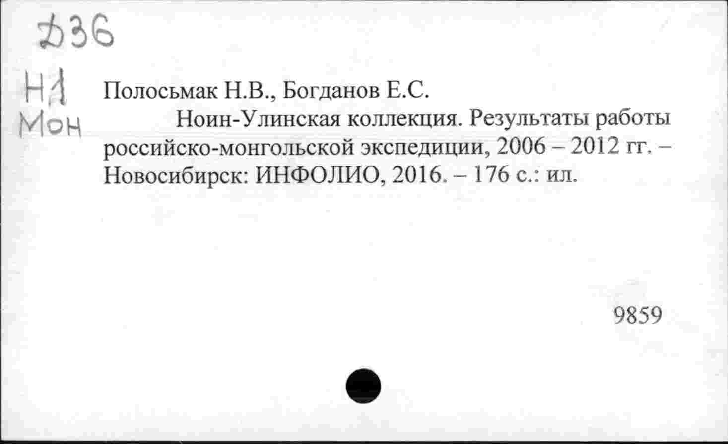 ﻿
H,d
Мон
Полосьмак Н.В., Богданов Е.С.
Ноин-Улинская коллекция. Результаты работы российско-монгольской экспедиции, 2006 - 2012 гг. -Новосибирск: ИНФОЛИО, 2016. - 176 с.: ил.
9859